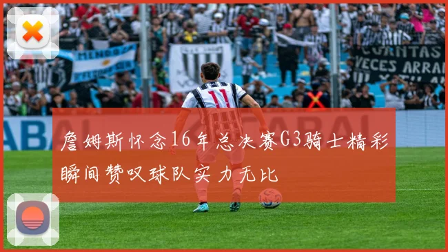 詹姆斯怀念16年总决赛G3骑士精彩瞬间赞叹球队实力无比