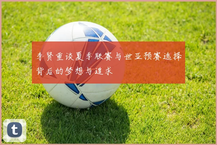 李贤重谈夏季联赛与世亚预赛选择背后的梦想与追求