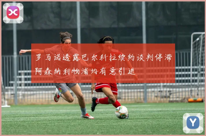 罗马诺透露巴尔科拉续约谈判停滞阿森纳利物浦均有意引进