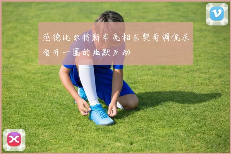 范德比尔特新车亮相东契奇调侃求借开一圈的幽默互动