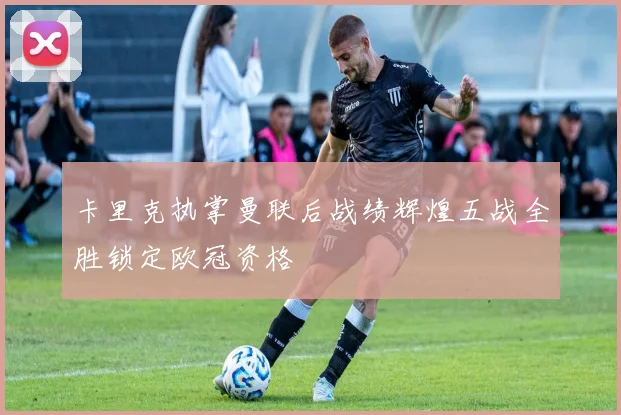 卡里克执掌曼联后战绩辉煌五战全胜锁定欧冠资格