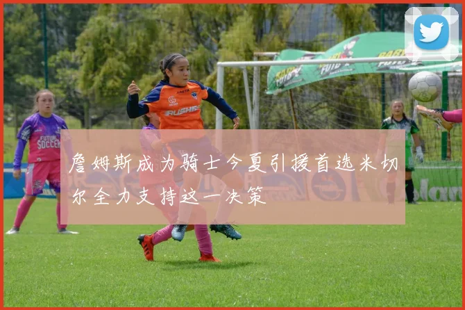詹姆斯成为骑士今夏引援首选米切尔全力支持这一决策