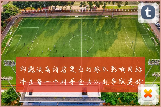 邱彪谈高诗岩复出对球队影响目标冲击每一个对手全力以赴争取更好成绩