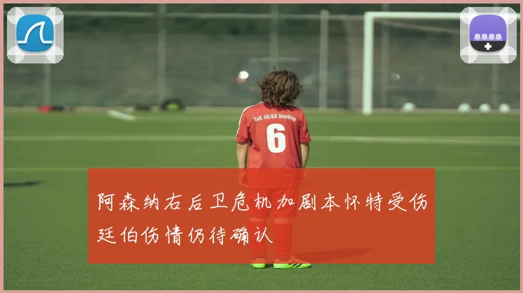 阿森纳右后卫危机加剧本怀特受伤廷伯伤情仍待确认