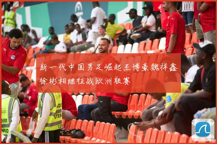 新一代中国男足崛起王博豪魏祥鑫徐彬相继征战欧洲联赛