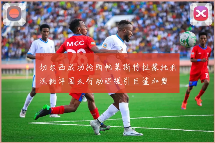 切尔西成功抢购帕莱斯特拉蒙托利沃批评国米行动迟缓引巨鲨加盟