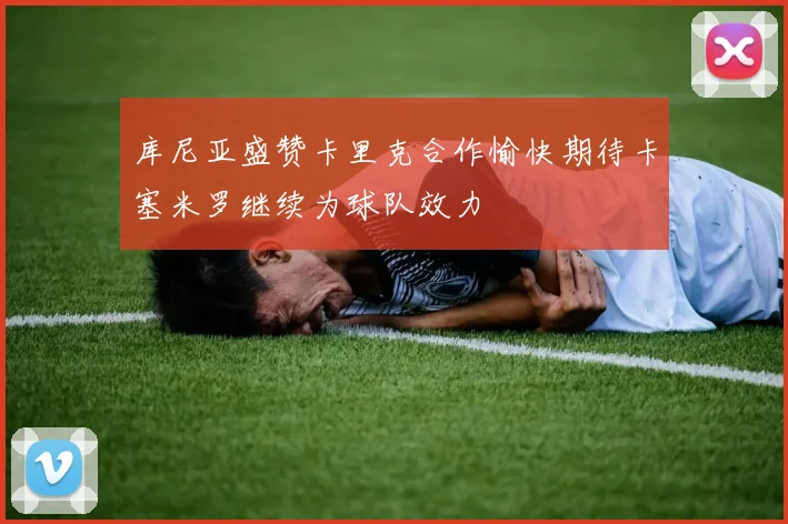 库尼亚盛赞卡里克合作愉快期待卡塞米罗继续为球队效力