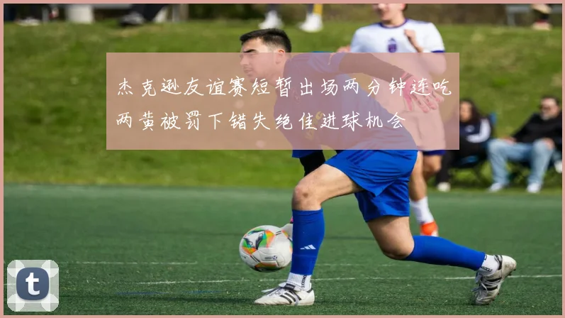 杰克逊友谊赛短暂出场两分钟连吃两黄被罚下错失绝佳进球机会