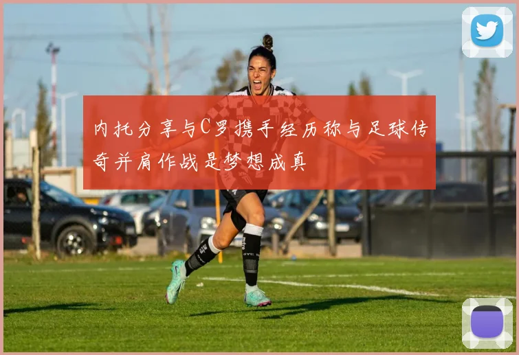 内托分享与C罗携手经历称与足球传奇并肩作战是梦想成真