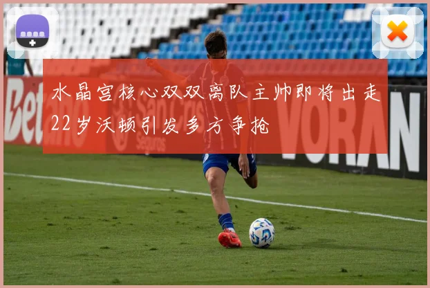 水晶宫核心双双离队主帅即将出走22岁沃顿引发多方争抢