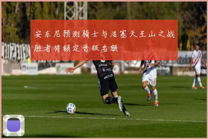 安东尼预测骑士与活塞天王山之战胜者将锁定晋级名额
