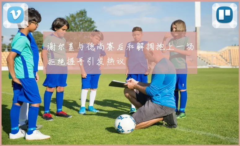 谢尔基与德尚赛后和解拥抱上一场拒绝握手引发热议