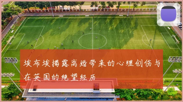 埃布埃揭露离婚带来的心理创伤与在英国的绝望经历