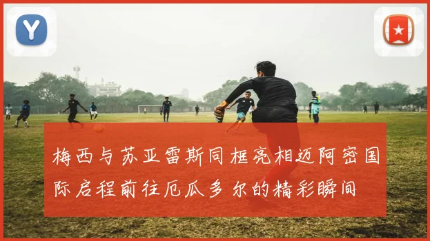 梅西与苏亚雷斯同框亮相迈阿密国际启程前往厄瓜多尔的精彩瞬间