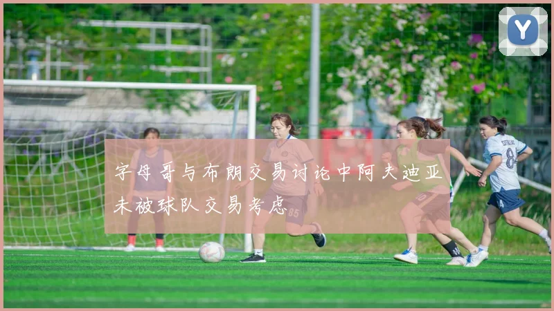 字母哥与布朗交易讨论中阿夫迪亚未被球队交易考虑