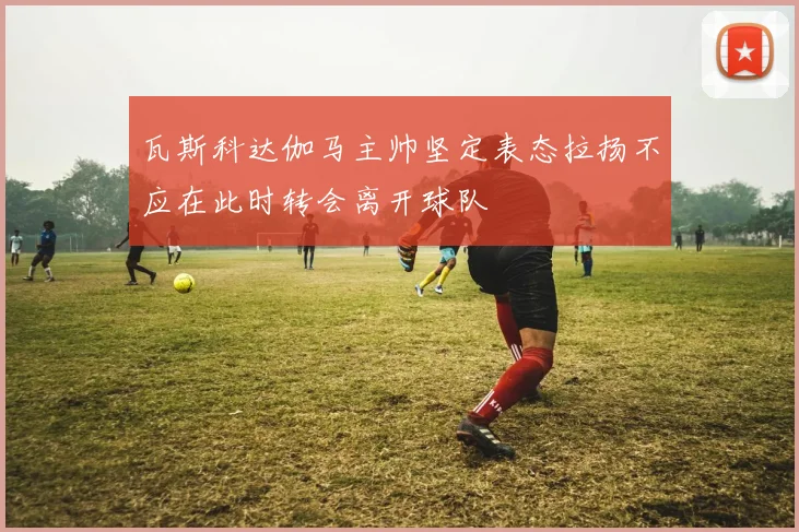 瓦斯科达伽马主帅坚定表态拉扬不应在此时转会离开球队