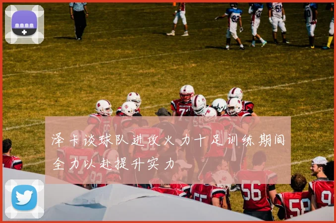 泽卡谈球队进攻火力十足训练期间全力以赴提升实力