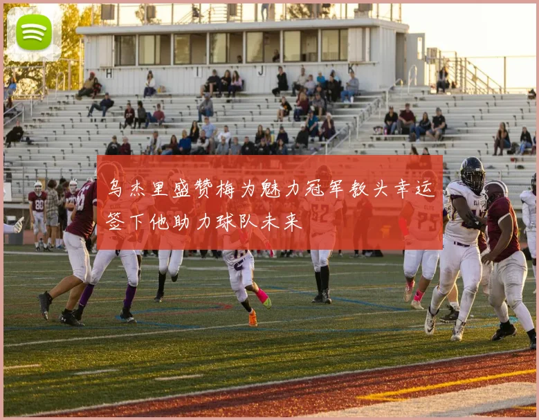 乌杰里盛赞梅为魅力冠军教头幸运签下他助力球队未来