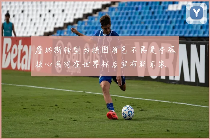 詹姆斯转型为拼图角色不再是夺冠核心或将在世界杯后宣布新东家