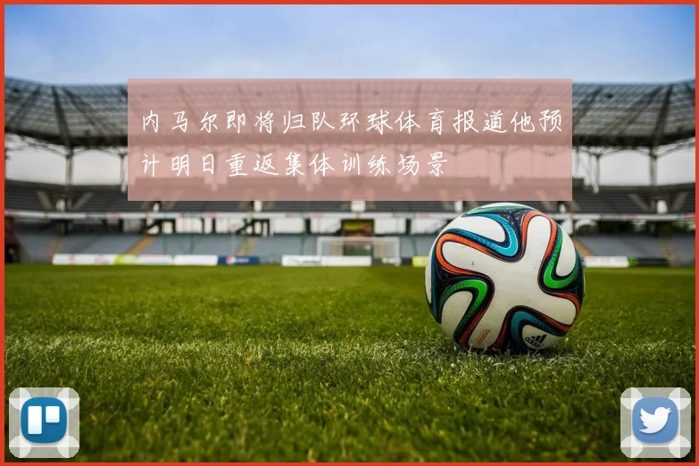 内马尔即将归队环球体育报道他预计明日重返集体训练场景