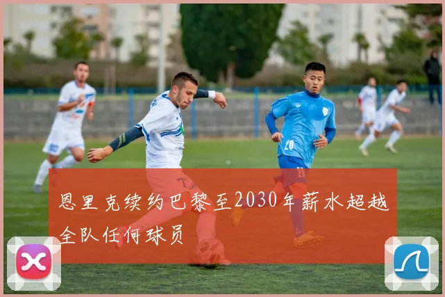 恩里克续约巴黎至2030年薪水超越全队任何球员