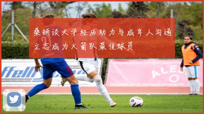 桑顿谈大学经历助力与成年人沟通立志成为火箭队最佳球员