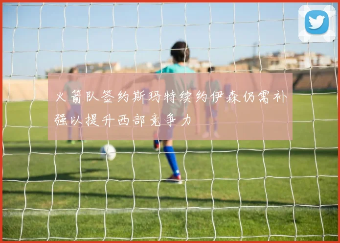 火箭队签约斯玛特续约伊森仍需补强以提升西部竞争力