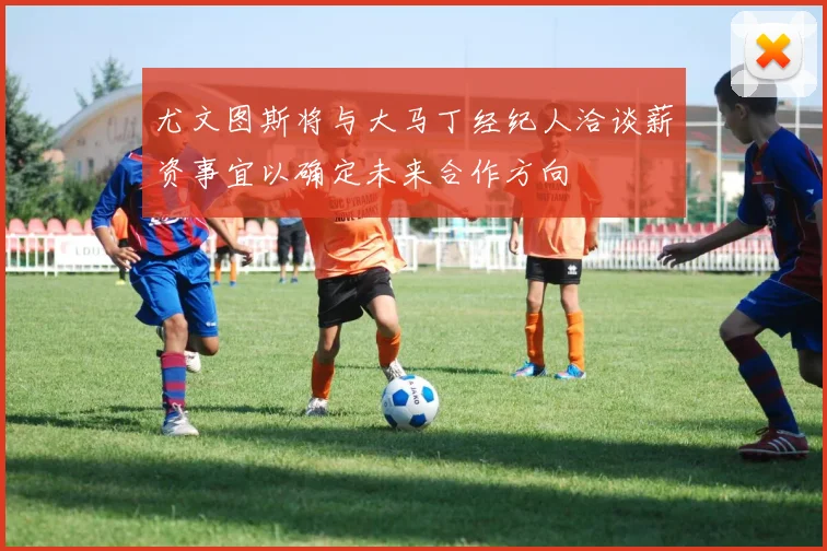 尤文图斯将与大马丁经纪人洽谈薪资事宜以确定未来合作方向