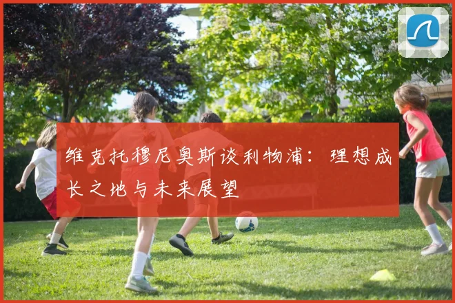 维克托穆尼奥斯谈利物浦：理想成长之地与未来展望