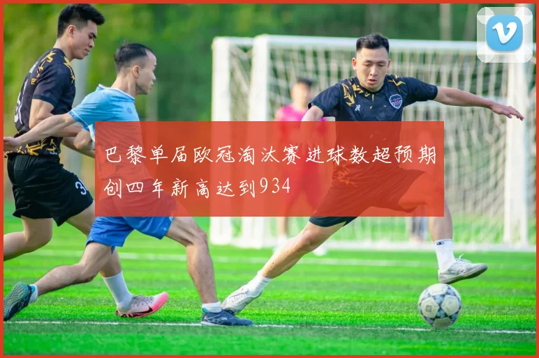 巴黎单届欧冠淘汰赛进球数超预期创四年新高达到934