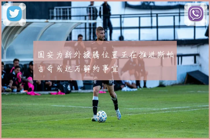 国安为新外援腾位置正在推进斯帕吉奇或达万解约事宜
